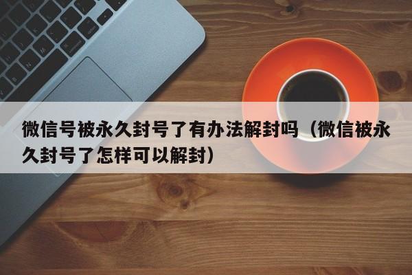 微信号被永久封号了有办法解封吗（微信被永久封号了怎样可以解封）(图1)