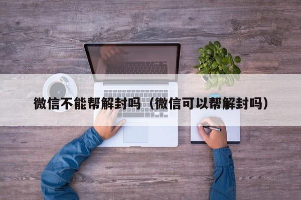 微信不能帮解封吗（微信可以帮解封吗）(图1)