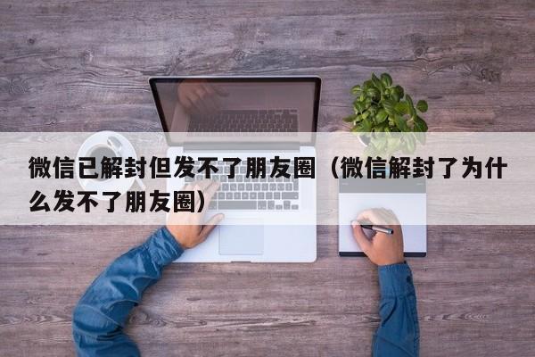 微信已解封但发不了朋友圈（微信解封了为什么发不了朋友圈）(图1)