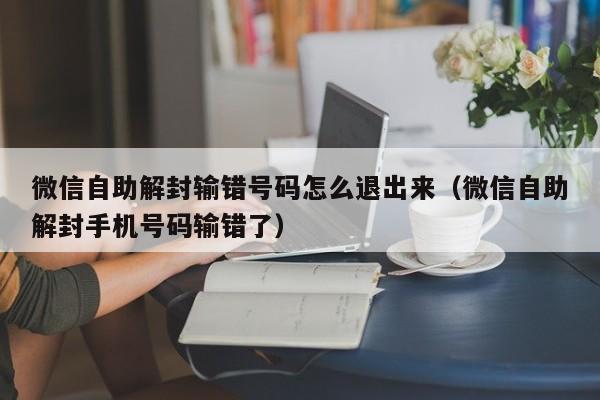 微信自助解封输错号码怎么退出来（微信自助解封手机号码输错了）(图1)