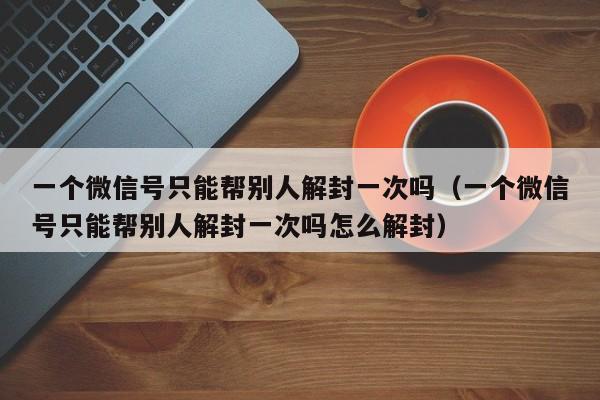 一个微信号只能帮别人解封一次吗（一个微信号只能帮别人解封一次吗怎么解封）(图1)