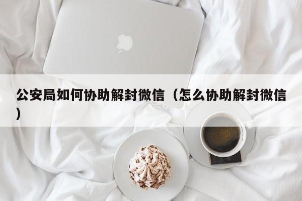 公安局如何协助解封微信（怎么协助解封微信）(图1)