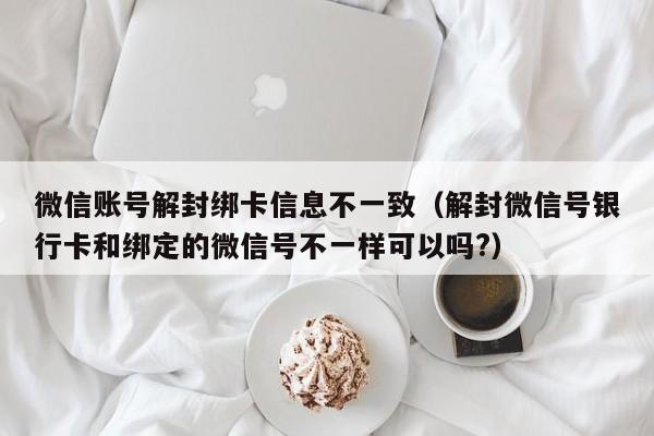 微信账号解封绑卡信息不一致（解封微信号银行卡和绑定的微信号不一样可以吗?）(图1)