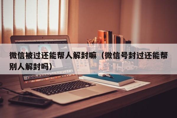 微信被过还能帮人解封嘛（微信号封过还能帮别人解封吗）(图1)