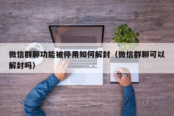 微信群聊功能被停用如何解封（微信群聊可以解封吗）(图1)