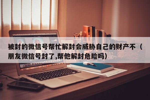 被封的微信号帮忙解封会威胁自己的财产不（朋友微信号封了,帮他解封危险吗）(图1)