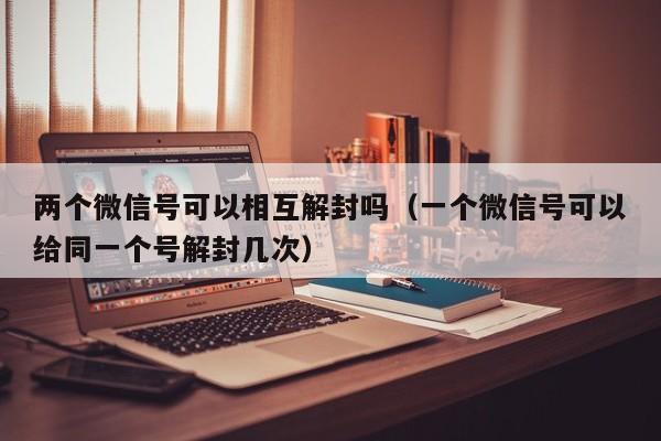 两个微信号可以相互解封吗（一个微信号可以给同一个号解封几次）(图1)