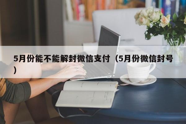 5月份能不能解封微信支付（5月份微信封号）(图1)