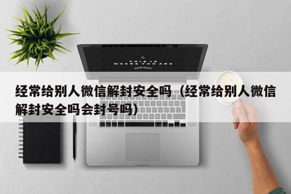 经常给别人微信解封安全吗（经常给别人微信解封安全吗会封号吗）(图1)