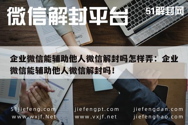 企业微信能辅助他人微信解封吗怎样弄：企业微信能辅助他人微信解封吗！(图1)